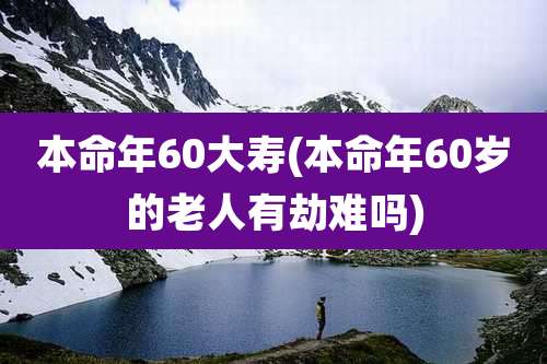 本命年60大寿(本命年60岁的老人有劫难吗)