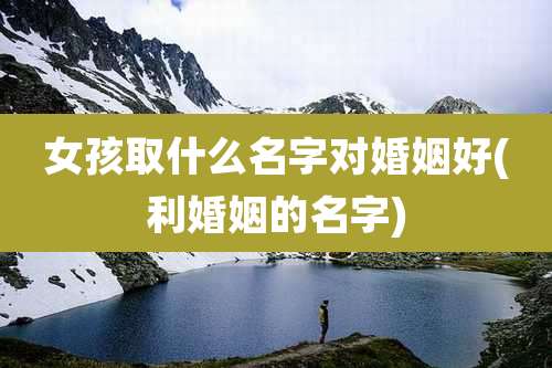 女孩取什么名字对婚姻好(利婚姻的名字)