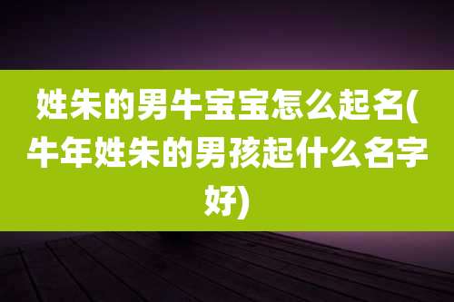姓朱的男牛宝宝怎么起名(牛年姓朱的男孩起什么名字好)