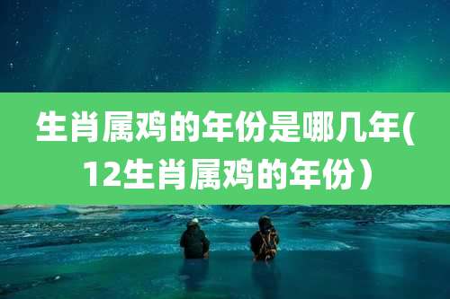 生肖属鸡的年份是哪几年(12生肖属鸡的年份）