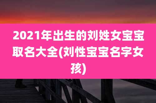 2021年出生的刘姓女宝宝取名大全(刘性宝宝名字女孩)