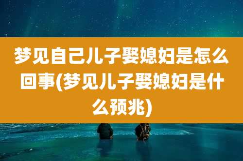 梦见自己儿子娶媳妇是怎么回事(梦见儿子娶媳妇是什么预兆)