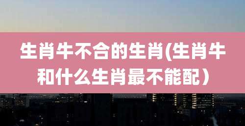 生肖牛不合的生肖(生肖牛和什么生肖最不能配)