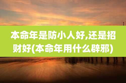 本命年是防小人好,还是招财好(本命年用什么辟邪)