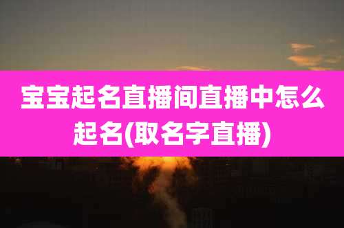 宝宝起名直播间直播中怎么起名(取名字直播)