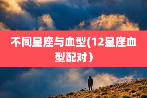 不同星座与血型(12星座血型配对)