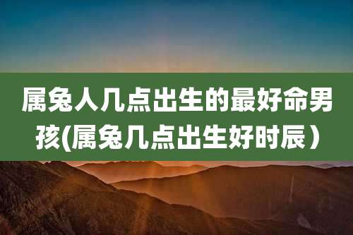属兔人几点出生的最好命男孩(属兔几点出生好时辰)
