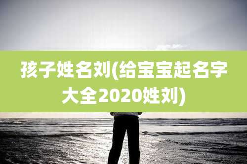 孩子姓名刘(给宝宝起名字大全2020姓刘)