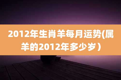 2012年生肖羊每月运势(属羊的2012年多少岁)
