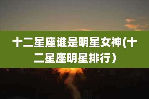 十二星座谁是明星女神(十二星座明星排行)