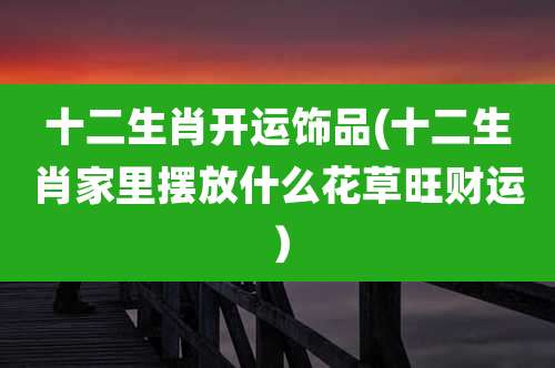 十二生肖开运饰品(十二生肖家里摆放什么花草旺财运)