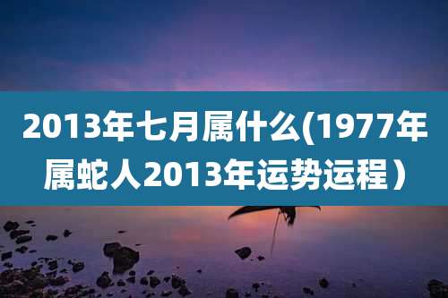 2013年七月属什么(1977年属蛇人2013年运势运程)
