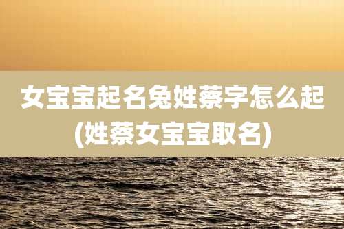 女宝宝起名兔姓蔡字怎么起(姓蔡女宝宝取名)