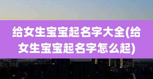 给女生宝宝起名字大全(给女生宝宝起名字怎么起)
