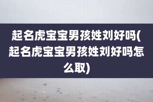 起名虎宝宝男孩姓刘好吗(起名虎宝宝男孩姓刘好吗怎么取)