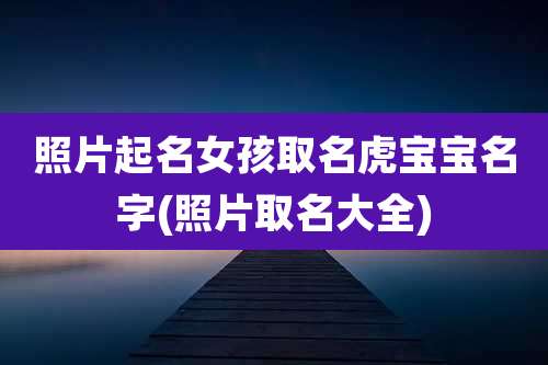 照片起名女孩取名虎宝宝名字(照片取名大全)