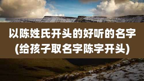 以陈姓氏开头的好听的名字(给孩子取名字陈字开头)