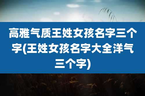高雅气质王姓女孩名字三个字(王姓女孩名字大全洋气三个字)
