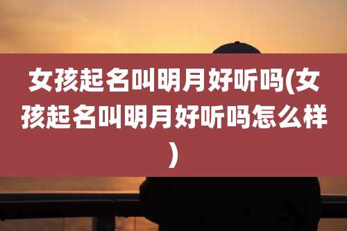 女孩起名叫明月好听吗(女孩起名叫明月好听吗怎么样)