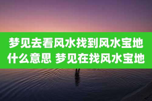 梦见去看风水找到风水宝地什么意思 梦见在找风水宝地