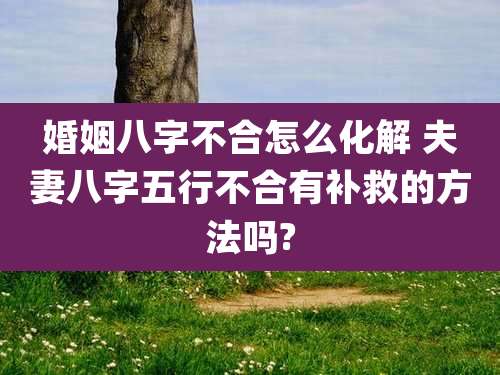 婚姻八字不合怎么化解 夫妻八字五行不合有补救的方法吗?