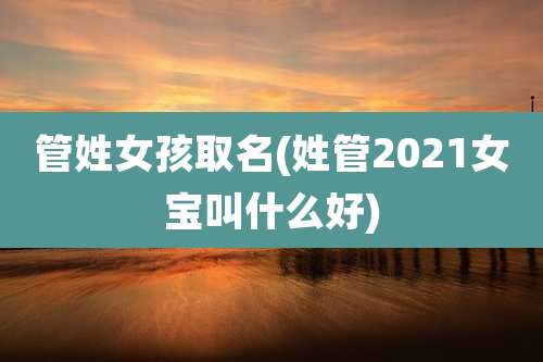 管姓女孩取名(姓管2021女宝叫什么好)