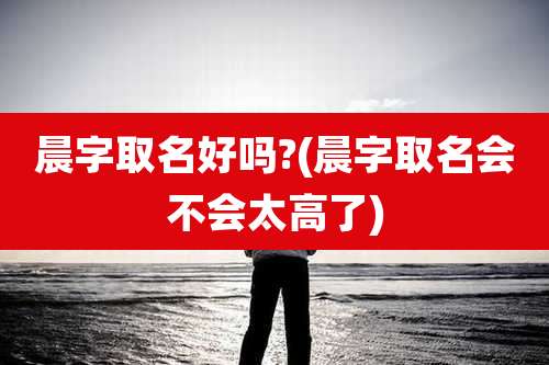 晨字取名好吗?(晨字取名会不会太高了)