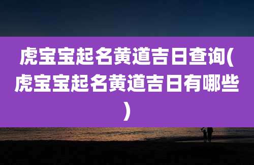 虎宝宝起名黄道吉日查询(虎宝宝起名黄道吉日有哪些)