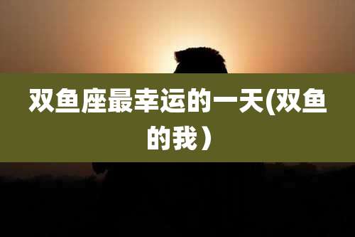 双鱼座最幸运的一天(双鱼的我)