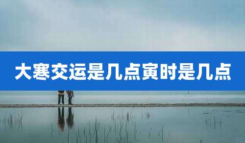 大寒交运是几点寅时是几点
