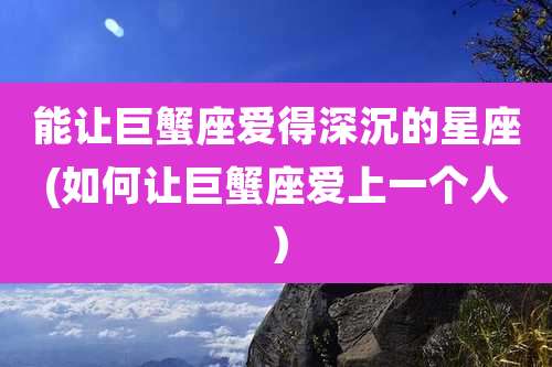 能让巨蟹座爱得深沉的星座(如何让巨蟹座爱上一个人）
