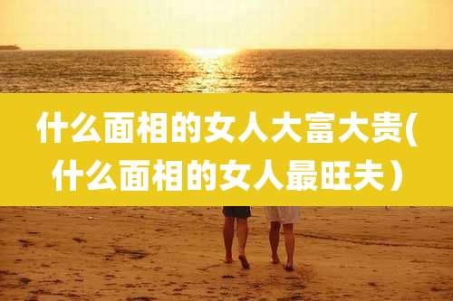 什么面相的女人大富大贵(什么面相的女人最旺夫)