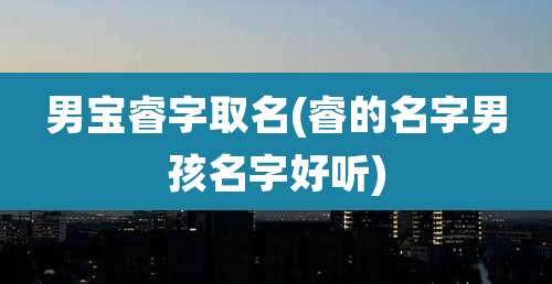 男宝睿字取名(睿的名字男孩名字好听)