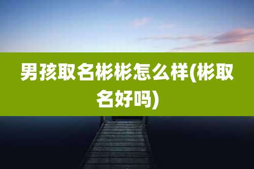 男孩取名彬彬怎么样(彬取名好吗)