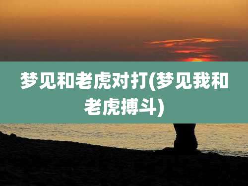 梦见和老虎对打(梦见我和老虎搏斗)