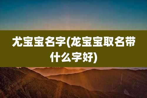 尤宝宝名字(龙宝宝取名带什么字好)