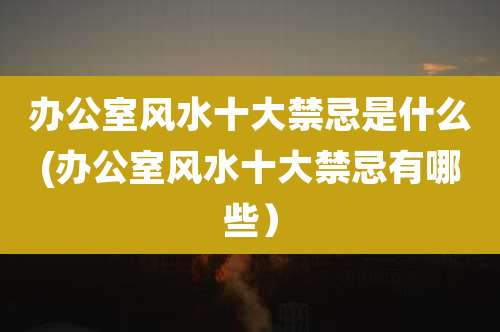 办公室风水十大禁忌是什么(办公室风水十大禁忌有哪些）