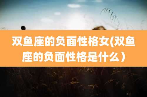 双鱼座的负面性格女(双鱼座的负面性格是什么）