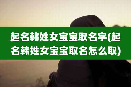 起名韩姓女宝宝取名字(起名韩姓女宝宝取名怎么取)