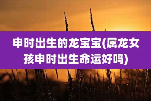 申时出生的龙宝宝(属龙女孩申时出生命运好吗)