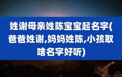姓谢母亲姓陈宝宝起名字(爸爸姓谢,妈妈姓陈,小孩取啥名字好听)