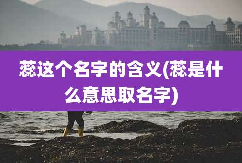 蕊这个名字的含义(蕊是什么意思取名字)
