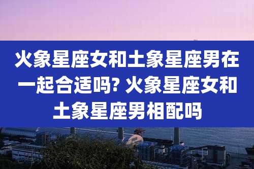 火象星座女和土象星座男在一起合适吗? 火象星座女和土象星座男相配吗