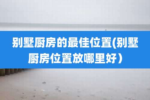 别墅厨房的最佳位置(别墅厨房位置放哪里好）