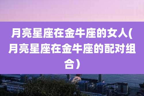 月亮星座在金牛座的女人(月亮星座在金牛座的配对组合)