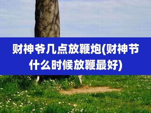 财神爷几点放鞭炮(财神节什么时候放鞭最好)