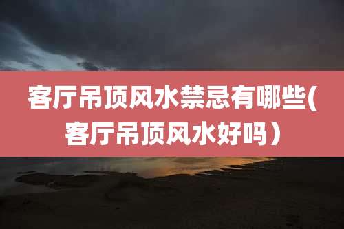 客厅吊顶风水禁忌有哪些(客厅吊顶风水好吗)