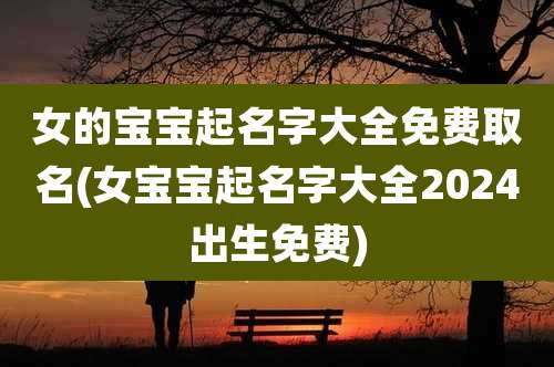 女的宝宝起名字大全免费取名(女宝宝起名字大全2024出生免费)