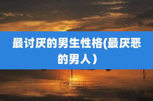 最讨厌的男生性格(最厌恶的男人)