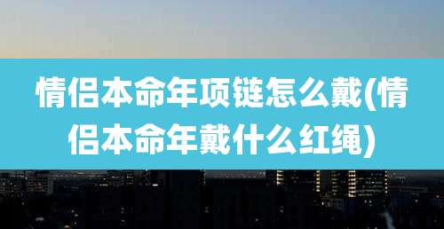情侣本命年项链怎么戴(情侣本命年戴什么红绳)